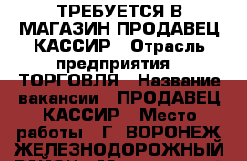 ТРЕБУЕТСЯ В МАГАЗИН ПРОДАВЕЦ КАССИР › Отрасль предприятия ­ ТОРГОВЛЯ › Название вакансии ­ ПРОДАВЕЦ КАССИР › Место работы ­ Г. ВОРОНЕЖ ЖЕЛЕЗНОДОРОЖНЫЙ РАЙОН › Минимальный оклад ­ 1 000 › Возраст от ­ 25 › Возраст до ­ 50 - Воронежская обл., Воронеж г. Работа » Вакансии   
